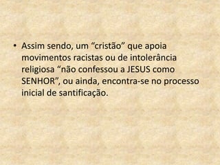 • Assim sendo, um “cristão” que apoia
movimentos racistas ou de intolerância
religiosa “não confessou a JESUS como
SENHOR”, ou ainda, encontra-se no processo
inicial de santificação.
 