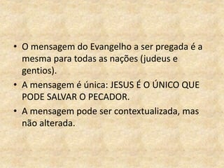 • O mensagem do Evangelho a ser pregada é a
mesma para todas as nações (judeus e
gentios).
• A mensagem é única: JESUS É O ÚNICO QUE
PODE SALVAR O PECADOR.
• A mensagem pode ser contextualizada, mas
não alterada.
 