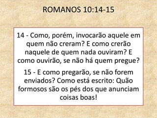 ROMANOS 10:14-15
14 - Como, porém, invocarão aquele em
quem não creram? E como crerão
naquele de quem nada ouviram? E
como ouvirão, se não há quem pregue?
15 - E como pregarão, se não forem
enviados? Como está escrito: Quão
formosos são os pés dos que anunciam
coisas boas!
 
