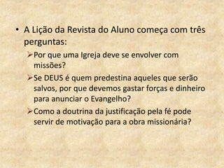 • A Lição da Revista do Aluno começa com três
perguntas:
Por que uma Igreja deve se envolver com
missões?
Se DEUS é quem predestina aqueles que serão
salvos, por que devemos gastar forças e dinheiro
para anunciar o Evangelho?
Como a doutrina da justificação pela fé pode
servir de motivação para a obra missionária?
 
