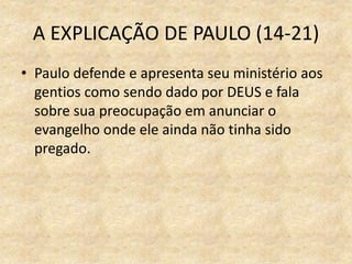 A EXPLICAÇÃO DE PAULO (14-21)
• Paulo defende e apresenta seu ministério aos
gentios como sendo dado por DEUS e fala
sobre sua preocupação em anunciar o
evangelho onde ele ainda não tinha sido
pregado.
 