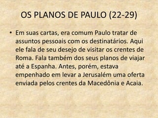 OS PLANOS DE PAULO (22-29)
• Em suas cartas, era comum Paulo tratar de
assuntos pessoais com os destinatários. Aqui
ele fala de seu desejo de visitar os crentes de
Roma. Fala também dos seus planos de viajar
até a Espanha. Antes, porém, estava
empenhado em levar a Jerusalém uma oferta
enviada pelos crentes da Macedônia e Acaia.
 