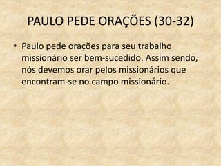PAULO PEDE ORAÇÕES (30-32)
• Paulo pede orações para seu trabalho
missionário ser bem-sucedido. Assim sendo,
nós devemos orar pelos missionários que
encontram-se no campo missionário.
 