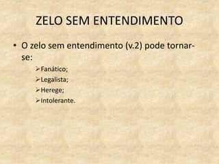 ZELO SEM ENTENDIMENTO
• O zelo sem entendimento (v.2) pode tornar-
se:
Fanático;
Legalista;
Herege;
Intolerante.
 