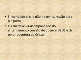 • Sinceridade e zelo não trazem salvação para
ninguém.
• O zelo deve vir acompanhado do
entendimento correto de quem é DEUS e da
obra redentora de Cristo.
 