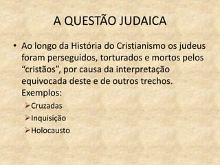 A QUESTÃO JUDAICA
• Ao longo da História do Cristianismo os judeus
foram perseguidos, torturados e mortos pelos
“cristãos”, por causa da interpretação
equivocada deste e de outros trechos.
Exemplos:
Cruzadas
Inquisição
Holocausto
 
