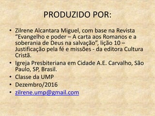PRODUZIDO POR:
• Zilrene Alcantara Miguel, com base na Revista
“Evangelho e poder – A carta aos Romanos e a
soberania de Deus na salvação”, lição 10 –
Justificação pela fé e missões - da editora Cultura
Cristã.
• Igreja Presbiteriana em Cidade A.E. Carvalho, São
Paulo, SP, Brasil.
• Classe da UMP
• Dezembro/2016
• zilrene.ump@gmail.com
 