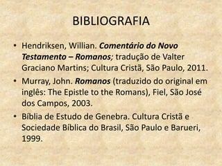 BIBLIOGRAFIA
• Hendriksen, Willian. Comentário do Novo
Testamento – Romanos; tradução de Valter
Graciano Martins; Cultura Cristã, São Paulo, 2011.
• Murray, John. Romanos (traduzido do original em
inglês: The Epistle to the Romans), Fiel, São José
dos Campos, 2003.
• Bíblia de Estudo de Genebra. Cultura Cristã e
Sociedade Bíblica do Brasil, São Paulo e Barueri,
1999.
 