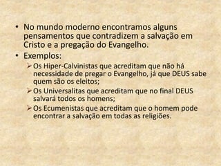 • No mundo moderno encontramos alguns
pensamentos que contradizem a salvação em
Cristo e a pregação do Evangelho.
• Exemplos:
Os Hiper-Calvinistas que acreditam que não há
necessidade de pregar o Evangelho, já que DEUS sabe
quem são os eleitos;
Os Universalitas que acreditam que no final DEUS
salvará todos os homens;
Os Ecumenistas que acreditam que o homem pode
encontrar a salvação em todas as religiões.
 