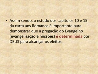 • Assim sendo, o estudo dos capítulos 10 e 15
da carta aos Romanos é importante para
demonstrar que a pregação do Evangelho
(evangelização e missões) é determinada por
DEUS para alcançar os eleitos.
 