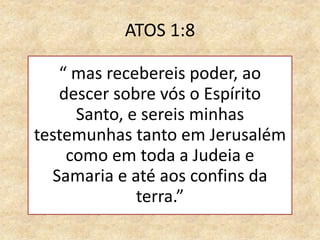 ATOS 1:8
“ mas recebereis poder, ao
descer sobre vós o Espírito
Santo, e sereis minhas
testemunhas tanto em Jerusalém
como em toda a Judeia e
Samaria e até aos confins da
terra.”
 