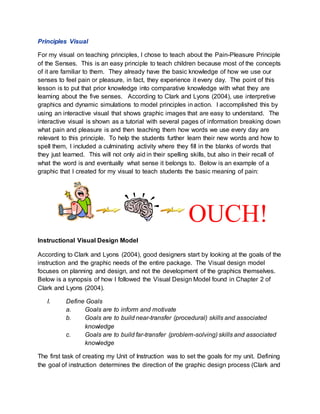 Principles Visual
For my visual on teaching principles, I chose to teach about the Pain-Pleasure Principle
of the Senses. This is an easy principle to teach children because most of the concepts
of it are familiar to them. They already have the basic knowledge of how we use our
senses to feel pain or pleasure, in fact, they experience it every day. The point of this
lesson is to put that prior knowledge into comparative knowledge with what they are
learning about the five senses. According to Clark and Lyons (2004), use interpretive
graphics and dynamic simulations to model principles in action. I accomplished this by
using an interactive visual that shows graphic images that are easy to understand. The
interactive visual is shown as a tutorial with several pages of information breaking down
what pain and pleasure is and then teaching them how words we use every day are
relevant to this principle. To help the students further learn their new words and how to
spell them, I included a culminating activity where they fill in the blanks of words that
they just learned. This will not only aid in their spelling skills, but also in their recall of
what the word is and eventually what sense it belongs to. Below is an example of a
graphic that I created for my visual to teach students the basic meaning of pain:
OUCH!
Instructional Visual Design Model
According to Clark and Lyons (2004), good designers start by looking at the goals of the
instruction and the graphic needs of the entire package. The Visual design model
focuses on planning and design, and not the development of the graphics themselves.
Below is a synopsis of how I followed the Visual Design Model found in Chapter 2 of
Clark and Lyons (2004).
I. Define Goals
a. Goals are to inform and motivate
b. Goals are to build near-transfer (procedural) skills and associated
knowledge
c. Goals are to build far-transfer (problem-solving) skills and associated
knowledge
The first task of creating my Unit of Instruction was to set the goals for my unit. Defining
the goal of instruction determines the direction of the graphic design process (Clark and
 