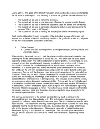 Lyons, 2004). The goals of my Unit of Instruction are based on the education standards
for the state of Washington. The following is a list of the goals for my Unit of Instruction:
 The student will be able to name the 5 senses.
 The student will be able to give examples of using the senses (smell a flower).
 The student will be able to name the organ that uses the sense (the ear hears).
 The student will be able to complete educational activities and games using the
senses (“Which smell is it?” Game).
 The student will be able to identify the simple parts of the five sensory organs.
Each goal is obtainable through completion of the individual lessons of the unit. All
lessons and activities in the unit are directly related to the goals of the unit, and all goals
will be met by successful completion of the unit.
II. Define Context
a. Context includes learner profiles, learning landscapes, delivery media, and
pragmatic issues.
When defining the visual concept, I took the above considerations and created a chart
showing the results of my research to create the unit. This chart can be found at the
beginning of this paper. The first consideration is learner profiles. According to our text,
research shows that visuals benefit low prior knowledge learners the most. It is very
important to consider the prior knowledge of the learner when creating a unit of
instruction. If a learner goes into a new unit with no prior knowledge of the materials,
they will begin the unit with a disadvantage and possibly fall farther behind as the unit
progresses. For my unit, the learners have some prior knowledge of the materials from
1st grade. There may be a mix of prior knowledge if a student transferred from another
school that did not require knowledge of the material in 1st grade. Another important
aspect of learner characteristics is demographics. This includes location of the school,
socio-economic status, language, and accessibility. For my unit, the school is located
in a suburban middle-class, master planned community with very few low SES students
in attendance. Almost all students speak fluent English, with some students speaking
Asian and Hispanic languages at home. The school has a mixed population of families
from Asian countries, India, and European countries due to its close proximity to the
Microsoft Corporation Main Campus.
The learning environment of the school, as stated in my chart, is conducive to
successful learning and this particular unit. The unit requires classrooms, computers,
gymnasium, cafeteria, and a fenced in outdoors area. The school does provide for all of
those factors. The classrooms are very nicely organized and all students will have easy
access to viewing media delivered in the unit. Each class has full usage of computer
labs and/or laptops in the classroom. Classrooms have a lot of natural lighting and
fluorescent lighting to supplement the natural light. Teachers will guide the students
through the unit activities in 30-minute or 1-hour time increments, depending on the
lesson.
 