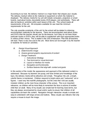 According to our text, the delivery medium is a major factor that shapes your visuals.
The delivery medium refers to the material or equipment on which the material is
displayed. The delivery media for my unit will include computers, projectors or smart
boards, read-aloud books, decodable books, DVD players, and worksheets. There will
also be hands-on activities within each lesson of the unit. This school meets all
requirements of the unit. All computers available for use meet the minimum
requirements for the unit.
The only possible constraints of the unit for the school will be related to obtaining
recommended materials for the lessons. There are recommended read-aloud books
and DVD’s that the teacher should use for the lessons, but if they do not have those
particular books or DVD’s, they will be able to supplement with topic-appropriate books
or videos of their choice. This is stated in the Unit of Instruction Plan that all teachers
will read. There is very low cost to the unit. Most items can be brought in by the teacher
or students for hands-on activities.
III. Design Visual Approach
a. Determine the image
b. Assess general graphic requirements of content
c. Design Treatment:
i. Instructional Strategy
ii. Text dominant or visual dominant
iii. Layout or Interface for media
iv. Navigation and functionality
v. Surface features that align with context and goals
In this section of the model, the appearance and approach of the delivered content is
addressed. Because my learners are young and have limited prior knowledge of the
topic, the delivery media will be attractive and simple. Throughout the unit, a bright,
colorful theme is maintained. Children respond to bright colors and “cartoonish” art or
figures. I used very few real-life photographs, but the ones that I did use usually
included children as the main focus character of the picture. This is an important
relevance, as children will be more likely to remember the face or actions of another
child than an adult. Many of my visuals use simple text for learning basic terms, but
they are always accompanied by visual and/or audio to ensure that children of all
capabilities can learn the content. Navigation through interactive visuals is simple and
easy to understand with large arrows and buttons. Many visuals use rollovers that only
require a mouse to touch the image.
 
