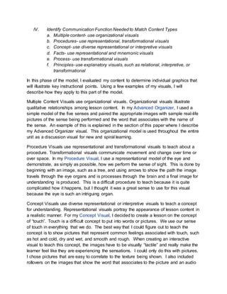 IV. Identify Communication Function Needed to Match Content Types
a. Multiple content- use organizational visuals
b. Procedures- use representational, transformational visuals
c. Concept- use diverse representational or interpretive visuals
d. Facts- use representational and mnemonic visuals
e. Process- use transformational visuals
f. Principles- use explanatory visuals, such as relational, interpretive, or
transformational
In this phase of the model, I evaluated my content to determine individual graphics that
will illustrate key instructional points. Using a few examples of my visuals, I will
describe how they apply to this part of the model.
Multiple Content Visuals use organizational visuals. Organizational visuals illustrate
qualitative relationships among lesson content. In my Advanced Organizer, I used a
simple model of the five senses and paired the appropriate images with sample real-life
pictures of the sense being performed and the word that associates with the name of
the sense. An example of this is explained in the section of this paper where I describe
my Advanced Organizer visual. This organizational model is used throughout the entire
unit as a discussion visual for new and spiral learning.
Procedure Visuals use representational and transformational visuals to teach about a
procedure. Transformational visuals communicate movement and change over time or
over space. In my Procedure Visual, I use a representational model of the eye and
demonstrate, as simply as possible, how we perform the sense of sight. This is done by
beginning with an image, such as a tree, and using arrows to show the path the image
travels through the eye organs and is processes through the brain and a final image for
understanding is produced. This is a difficult procedure to teach because it is quite
complicated how it happens, but I thought it was a great sense to use for this visual
because the eye is such an intriguing organ.
Concept Visuals use diverse representational or interpretive visuals to teach a concept
for understanding. Representational visuals portray the appearance of lesson content in
a realistic manner. For my Concept Visual, I decided to create a lesson on the concept
of “touch”. Touch is a difficult concept to put into words or pictures. We use our sense
of touch in everything that we do. The best way that I could figure out to teach the
concept is to show pictures that represent common feelings associated with touch, such
as hot and cold, dry and wet, and smooth and rough. When creating an interactive
visual to teach this concept, the images have to be visually “tactile” and really make the
learner feel like they are experiencing the sensations. I could only do this with pictures.
I chose pictures that are easy to correlate to the texture being shown. I also included
rollovers on the images that show the word that associates to the picture and an audio
 