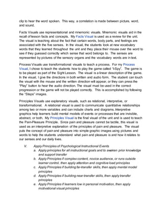 clip to hear the word spoken. This way, a correlation is made between picture, word,
and sound.
Facts Visuals use representational and mnemonic visuals. Mnemonic visuals aid in the
recall of lesson facts and concepts. My Facts Visual is used as a review for the unit.
The visual is teaching about the fact that certain words, body parts, and feelings are
associated with the five senses. In the visual, the students look at new vocabulary
words that they learned throughout the unit and they place their mouse over the word to
see if they guessed correctly which sense that word belongs to. The senses are
represented by pictures of the sensory organs and the vocabulary words are in text.
Process Visuals use transformational visuals to teach a process. For my Process
Visual, I chose to teach the students how to play the game called “I-Spy”. The game is
to be played as part of the Sight Lesson. The visual is a linear description of the game.
In the visual, I give the directions in both written and audio form. The student can touch
the visual with the mouse and the written direction will appear, or they can press the
“Play” button to hear the audio direction. The visual must be used in the correct
progression or the game will not be played correctly. This is accomplished by following
the “Steps” images.
Principles Visuals use explanatory visuals, such as relational, interpretive, or
transformational. A relational visual is used to communicate quantitative relationships
among two or more variables and can include charts and diagrams. Interpretive
graphics help learners build mental models of events or processes that are invisible,
abstract, or both. My Principles Visual is the final visual of the unit and is used to teach
the Pain-Pleasure Principle. Since pain and pleasure cannot be tactile, this visual is
used as an interpretive explanation of the principles of pain and pleasure. The visual
puts the concept of pain and pleasure into simple graphic images using pictures and
words to help the students understand what pain and pleasure is and how it relates to
our senses and our daily lives.
V. Apply Principles of Psychological Instructional Events
a. Apply principles for all instructional goals and to awaken prior knowledge
and support transfer
b. Apply Principles if complex content, novice audience, or runs outside
learner control, then apply attention and cognitive load principles
c. Apply Principles if building far-transfer skills, then apply mental model
principles
d. Apply Principles if building near-transfer skills, then apply transfer
principles
e. Apply Principles if learners low in personal motivation, then apply
motivational visual principles
 