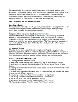 Each visual in the unit uses graphics and other media to continually awaken prior
knowledge. Because the students have simplified prior knowledge of the content, it can
be used to build upon and pave the way for new knowledge. I feel that all of the
graphics and images used in my unit of instruction are age appropriate and will be
easily understood by the age group for which the unit is intended.
AECT Standards Met by Unit of Instruction
Standard 1: Design
Candidates demonstrate the knowledge, skills, and dispositions to design conditions for
learning by applying principles of instructional systems design, message design,
instructional strategies, and learner characteristics.
.
Assignment that meets this standard: Unit of Instruction
The Unit of Instruction meets all parts of this standard. By completing the Unit of
Instruction, I am demonstrating my knowledge, skills, and dispositions to design
conditions by applying principles of instructional systems design, message design,
instructional strategies and learner characteristics. All of these elements are evident in
my completed Unit of Instruction. Within the Unit of Instruction, the following sub-
standards are met:
1.2 Message Design
Message design is embedded within learning theories (cognitive, psychomotor,
behavioral, perceptual, affective, constructivist) in the application of known principles of
attention, perception, and retention which are intended to communicate with the learner.
This sub-domain is specific to both the medium selected and the learning task.
Components that meet this standard:
1. Directing attention: Attention Visual
2. Awakening prior knowledge: Unit of Instruction and all lessons within the Unit
3. Minimizing memory load: Memory Load and Far-Transfer Visual: Sense of Taste
Lesson
4. Helping learners build mental models: Mental Model and Near-Transfer Visual: Sense
of Hearing Lesson
5. Accommodating learner differences: Many of my visuals have text, picture, and audio
to accommodate different learners.
6. Visualizing a procedure: Procedure Visual: Sense of Sight Lesson
7. Visualizing a concept: Concept Visual: Sense of Touch Lesson
8. Visualizing facts: Facts Visual: Review in Lesson 5
9. Visualizing processes: Process Visual: Sense of Sight Lesson
10. Visualizing principles: Principles Visual: Pain-Pleasure Lesson
 