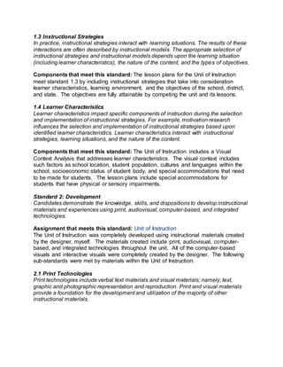 1.3 Instructional Strategies
In practice, instructional strategies interact with learning situations. The results of these
interactions are often described by instructional models. The appropriate selection of
instructional strategies and instructional models depends upon the learning situation
(including learner characteristics), the nature of the content, and the types of objectives.
Components that meet this standard: The lesson plans for the Unit of Instruction
meet standard 1.3 by including instructional strategies that take into consideration
learner characteristics, learning environment, and the objectives of the school, district,
and state. The objectives are fully attainable by competing the unit and its lessons.
1.4 Learner Characteristics
Learner characteristics impact specific components of instruction during the selection
and implementation of instructional strategies. For example, motivation research
influences the selection and implementation of instructional strategies based upon
identified learner characteristics. Learner characteristics interact with instructional
strategies, learning situations, and the nature of the content.
Components that meet this standard: The Unit of Instruction includes a Visual
Context Analysis that addresses learner characteristics. The visual context includes
such factors as school location, student population, cultures and languages within the
school, socioeconomic status of student body, and special accommodations that need
to be made for students. The lesson plans include special accommodations for
students that have physical or sensory impairments.
Standard 2: Development
Candidates demonstrate the knowledge, skills, and dispositions to develop instructional
materials and experiences using print, audiovisual, computer-based, and integrated
technologies.
Assignment that meets this standard: Unit of Instruction
The Unit of Instruction was completely developed using instructional materials created
by the designer, myself. The materials created include print, audiovisual, computer-
based, and integrated technologies throughout the unit. All of the computer-based
visuals and interactive visuals were completely created by the designer. The following
sub-standards were met by materials within the Unit of Instruction:
2.1 Print Technologies
Print technologies include verbal text materials and visual materials; namely, text,
graphic and photographic representation and reproduction. Print and visual materials
provide a foundation for the development and utilization of the majority of other
instructional materials.
 
