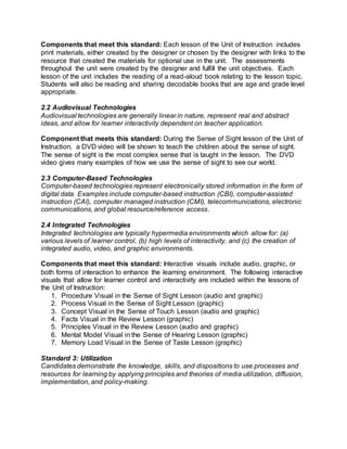 Components that meet this standard: Each lesson of the Unit of Instruction includes
print materials, either created by the designer or chosen by the designer with links to the
resource that created the materials for optional use in the unit. The assessments
throughout the unit were created by the designer and fulfill the unit objectives. Each
lesson of the unit includes the reading of a read-aloud book relating to the lesson topic.
Students will also be reading and sharing decodable books that are age and grade level
appropriate.
2.2 Audiovisual Technologies
Audiovisual technologies are generally linear in nature, represent real and abstract
ideas, and allow for learner interactivity dependent on teacher application.
Component that meets this standard: During the Sense of Sight lesson of the Unit of
Instruction, a DVD video will be shown to teach the children about the sense of sight.
The sense of sight is the most complex sense that is taught in the lesson. The DVD
video gives many examples of how we use the sense of sight to see our world.
2.3 Computer-Based Technologies
Computer-based technologies represent electronically stored information in the form of
digital data. Examples include computer-based instruction (CBI), computer-assisted
instruction (CAI), computer managed instruction (CMI), telecommunications, electronic
communications, and global resource/reference access.
2.4 Integrated Technologies
Integrated technologies are typically hypermedia environments which allow for: (a)
various levels of learner control, (b) high levels of interactivity, and (c) the creation of
integrated audio, video, and graphic environments.
Components that meet this standard: Interactive visuals include audio, graphic, or
both forms of interaction to enhance the learning environment. The following interactive
visuals that allow for learner control and interactivity are included within the lessons of
the Unit of Instruction:
1. Procedure Visual in the Sense of Sight Lesson (audio and graphic)
2. Process Visual in the Sense of Sight Lesson (graphic)
3. Concept Visual in the Sense of Touch Lesson (audio and graphic)
4. Facts Visual in the Review Lesson (graphic)
5. Principles Visual in the Review Lesson (audio and graphic)
6. Mental Model Visual in the Sense of Hearing Lesson (graphic)
7. Memory Load Visual in the Sense of Taste Lesson (graphic)
Standard 3: Utilization
Candidates demonstrate the knowledge, skills, and dispositions to use processes and
resources for learning by applying principles and theories of media utilization, diffusion,
implementation, and policy-making.
 