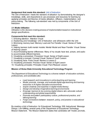 Assignment that meets this standard: Unit of Instruction
The Unit of Instruction meets the standard of utilization by demonstrating the designer’s
knowledge, skills, and dispositions to use processes and resources for learning by
applying principles and theories of media utilization, diffusion, implementation, and
policy-making. The following sub-standard was met by components of the Unit of
Instruction:
3.1 Media Utilization
Utilization is the decision-making process of implementation based on instructional
design specifications.
Components that meet this standard:
1. Directing attention: Attention Visual
2. Awakening prior knowledge: Unit of Instruction and all lessons within the Unit
3. Minimizing memory load: Memory Load and Far-Transfer Visual: Sense of Taste
Lesson
4. Helping learners build mental models: Mental Model and Near-Transfer Visual: Sense
of Hearing Lesson
5. Accommodating learner differences: Many of my visuals have text, picture, and audio
to accommodate different learners.
6. Visualizing a procedure: Procedure Visual: Sense of Sight Lesson
7. Visualizing a concept: Concept Visual: Sense of Touch Lesson
8. Visualizing facts: Facts Visual: Review in Lesson 5
9. Visualizing processes: Process Visual: Sense of Sight Lesson
10. Visualizing principles: Principles Visual: Pain-Pleasure Lesson
Mission of Boise State University Educational Technology Program
The Department of Educational Technology is a diverse network of education scholars,
professionals, and candidates who:
 Lead research and innovations in online teaching and learning
 Model, promote, manage, and evaluate digital-age teaching and learning
resources in K-higher education environments
 Inspire creativity and expertise in digital media literacy
 Design and develop imaginative learning environments
 Empower learners to be evolving digital citizens who advocate cultural
understanding and global responsibility
 Promote and pattern participatory culture, professional practice, and
lifelong learning
 Forge connections between research, policy, and practice in educational
technology
By creating a Unit of Instruction for Educational Technology 506: Instructional Message
Design, I am fulfilling several parts of the Department of Educational Technology
Mission Statement. The Mission Statement states that candidates will “model, promote,
 