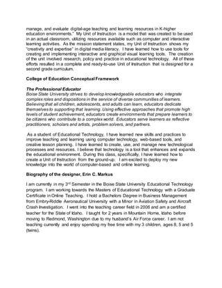 manage, and evaluate digital-age teaching and learning resources in K-higher
education environments.” My Unit of Instruction is a model that was created to be used
in an actual classroom, utilizing resources available such as computer and interactive
learning activities. As the mission statement states, my Unit of Instruction shows my
“creativity and expertise” in digital media literacy. I have learned how to use tools for
creating and implementing interactive and graphical visual learning tools. The creation
of the unit involved research, policy and practice in educational technology. All of these
efforts resulted in a complete and ready-to-use Unit of Instruction that is designed for a
second grade curriculum.
College of Education Conceptual Framework
The Professional Educator
Boise State University strives to develop knowledgeable educators who integrate
complex roles and dispositions in the service of diverse communities of learners.
Believing that all children, adolescents, and adults can learn, educators dedicate
themselves to supporting that learning. Using effective approaches that promote high
levels of student achievement, educators create environments that prepare learners to
be citizens who contribute to a complex world. Educators serve learners as reflective
practitioners, scholars and artists, problem solvers, and partners.
As a student of Educational Technology, I have learned new skills and practices to
improve teaching and learning using computer technology, web-based tools, and
creative lesson planning. I have learned to create, use, and manage new technological
processes and resources. I believe that technology is a tool that enhances and expands
the educational environment. During this class, specifically, I have learned how to
create a Unit of Instruction from the ground-up. I am excited to deploy my new
knowledge into the world of computer-based and online learning.
Biography of the designer, Erin C. Markus
I am currently in my 3rd Semester in the Boise State University Educational Technology
program. I am working towards the Masters of Educational Technology with a Graduate
Certificate in Online Teaching. I hold a Bachelors Degree in Business Management
from Embry-Riddle Aeronautical University with a Minor in Aviation Safety and Aircraft
Crash Investigation. I went into the teaching career field in 2006 and am a certified
teacher for the State of Idaho. I taught for 2 years in Mountain Home, Idaho before
moving to Redmond, Washington due to my husband’s Air Force career. I am not
teaching currently and enjoy spending my free time with my 3 children, ages 8, 5 and 5
(twins).
 