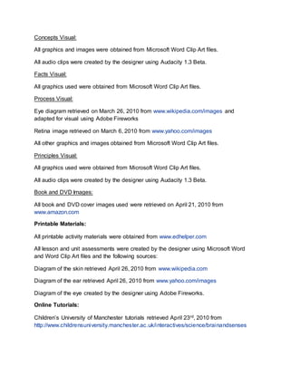 Concepts Visual:
All graphics and images were obtained from Microsoft Word Clip Art files.
All audio clips were created by the designer using Audacity 1.3 Beta.
Facts Visual:
All graphics used were obtained from Microsoft Word Clip Art files.
Process Visual:
Eye diagram retrieved on March 26, 2010 from www.wikipedia.com/images and
adapted for visual using Adobe Fireworks
Retina image retrieved on March 6, 2010 from www.yahoo.com/images
All other graphics and images obtained from Microsoft Word Clip Art files.
Principles Visual:
All graphics used were obtained from Microsoft Word Clip Art files.
All audio clips were created by the designer using Audacity 1.3 Beta.
Book and DVD Images:
All book and DVD cover images used were retrieved on April 21, 2010 from
www.amazon.com
Printable Materials:
All printable activity materials were obtained from www.edhelper.com
All lesson and unit assessments were created by the designer using Microsoft Word
and Word Clip Art files and the following sources:
Diagram of the skin retrieved April 26, 2010 from www.wikipedia.com
Diagram of the ear retrieved April 26, 2010 from www.yahoo.com/images
Diagram of the eye created by the designer using Adobe Fireworks.
Online Tutorials:
Children’s University of Manchester tutorials retrieved April 23rd, 2010 from
http://www.childrensuniversity.manchester.ac.uk/interactives/science/brainandsenses
 