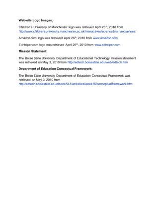 Web-site Logo Images:
Children’s University of Manchester logo was retrieved April 26th, 2010 from
http://www.childrensuniversity.manchester.ac.uk/interactives/science/brainandsenses/
Amazon.com logo was retrieved April 26th, 2010 from www.amazon.com
EdHelper.com logo was retrieved April 26th, 2010 from www.edhelper.com
Mission Statement:
The Boise State University Department of Educational Technology mission statement
was retrieved on May 3, 2010 from http://edtech.boisestate.edu/web/edtech.htm
Department of Education Conceptual Framework:
The Boise State University Department of Education Conceptual Framework was
retrieved on May 3, 2010 from
http://edtech.boisestate.edu/dbeck/541/activities/week16/conceptualframework.htm
 