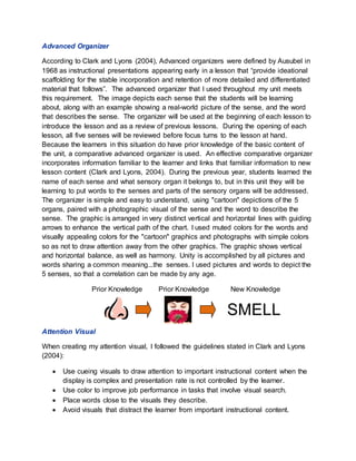 Advanced Organizer
According to Clark and Lyons (2004), Advanced organizers were defined by Ausubel in
1968 as instructional presentations appearing early in a lesson that “provide ideational
scaffolding for the stable incorporation and retention of more detailed and differentiated
material that follows”. The advanced organizer that I used throughout my unit meets
this requirement. The image depicts each sense that the students will be learning
about, along with an example showing a real-world picture of the sense, and the word
that describes the sense. The organizer will be used at the beginning of each lesson to
introduce the lesson and as a review of previous lessons. During the opening of each
lesson, all five senses will be reviewed before focus turns to the lesson at hand.
Because the learners in this situation do have prior knowledge of the basic content of
the unit, a comparative advanced organizer is used. An effective comparative organizer
incorporates information familiar to the learner and links that familiar information to new
lesson content (Clark and Lyons, 2004). During the previous year, students learned the
name of each sense and what sensory organ it belongs to, but in this unit they will be
learning to put words to the senses and parts of the sensory organs will be addressed.
The organizer is simple and easy to understand, using "cartoon" depictions of the 5
organs, paired with a photographic visual of the sense and the word to describe the
sense. The graphic is arranged in very distinct vertical and horizontal lines with guiding
arrows to enhance the vertical path of the chart. I used muted colors for the words and
visually appealing colors for the "cartoon" graphics and photographs with simple colors
so as not to draw attention away from the other graphics. The graphic shows vertical
and horizontal balance, as well as harmony. Unity is accomplished by all pictures and
words sharing a common meaning...the senses. I used pictures and words to depict the
5 senses, so that a correlation can be made by any age.
Prior Knowledge Prior Knowledge New Knowledge
SMELL
Attention Visual
When creating my attention visual, I followed the guidelines stated in Clark and Lyons
(2004):
 Use cueing visuals to draw attention to important instructional content when the
display is complex and presentation rate is not controlled by the learner.
 Use color to improve job performance in tasks that involve visual search.
 Place words close to the visuals they describe.
 Avoid visuals that distract the learner from important instructional content.
 