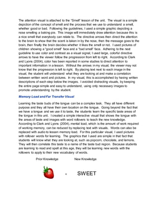 The attention visual is attached to the “Smell” lesson of the unit. The visual is a simple
depiction of the concept of smell and the process that we use to understand a smell,
whether good or bad. Following the guidelines, I used a simple graphic depicting a
nose smelling a baking pie. This image will immediately draw attention because this is
a nice smell that everybody can relate to. The directive arrows then direct the attention
to the brain to show that the scent is taken in by the nose, then the message goes to the
brain, then finally the brain decides whether it likes the smell or not. I used pictures of
children showing a “good smell” face and a “bad smell” face. Adhering to the next
guideline to use color and contrast as a visual signal, I used large, colorful directive
arrows to have the viewer follow the progression from left to right. According to Clark
and Lyons (2004), color has been reported in some studies to direct attention to
important information in a lesson. Without the arrows in my visual, the viewer may not
know that the progression is left to right. By placing text next to each image in the
visual, the student will understand what they are looking at and make a correlation
between written word and pictures. In my visual, this is accomplished by having written
descriptions of each step below the images. I avoided distracting visuals, by keeping
the entire page simple and easy to understand, using only necessary images to
promote understanding by the student.
Memory Load and Far Transfer Visual
Learning the taste buds of the tongue can be a complex task. They all have different
purpose and they all have their own location on the tongue. Going beyond the fact that
we have a tongue and we use it to taste, the students learn the specific taste areas of
the tongue in this unit. I created a simple interactive visual that shows the tongue with
the areas of taste and images with word rollovers to teach the new knowledge.
According to Clark and Lyons (2004), mental load, which is the amount of work required
of working memory, can be reduced by replacing text with visuals. Words can also be
replaced with audio to lessen memory load. For this particular visual, I used pictures
with rollover words for learning. The graphics that I used are simple in that fact that
students will know what they are looking at, such as popcorn, chocolate, and lemons.
They will then correlate this taste to a name of the taste bud region. Because students
are learning to read and spell at this age, they will be learning new words with the
rollovers to apply to their new vocabulary of words.
Prior Knowledge New Knowledge
= SWEET
 