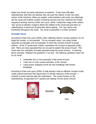 stated and should be easily understood by students. If they have difficulties
understanding what they are reading, they can push the buttons to hear the audio
version of the directions. When you explain a demonstration with audio, you effectively
use the visual and auditory centers of working memory and thus maximize the limited
capacity of working memory (Clark and Lyons, 2004). I added the image of the cartoon
“spy” girl as an attention image to attract the children to the visual and give them an
understanding of what kind of game they will be playing. The “spy” theme was
maintained throughout the visual. The visual is presented in a linear formation.
Concepts Visual
According to Clark and Lyons (2004), when collecting data for concept graphics, do not
forget the counter, or non-example. For my concepts visual, I am using simple
opposites as examples and non-examples to teach the concept of touch to young
children. At the 2nd grade level, children understand the concept of opposites pretty
well. There are many opposites that can be used to explain the sense of touch. This
visual uses four examples of simple opposites using the sense of touch. In teaching
about concepts, I followed the guidelines in our text. The following guidelines were met
by my visual:
 I presented two or more examples of the sense of touch
 I used one or more counter-examples of the concept
 I used picture analogies to link the new knowledge with familiar
knowledge.
According to Clark and Lyons (2004), to help learners build an effective concept model,
create practice exercises that require them to identify instances of the concept. I
included a review exercise after the initial lesson. The review focuses on the
understanding of opposites of 2nd graders and relating it to the sense of touch.
Opposites
Soft Hard
 