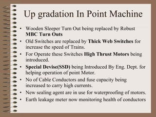Up gradation In Point Machine Wooden Sleeper Turn Out being replaced by Robust  MBC Turn Outs Old Switches are replaced by  Thick Web Switches  for increase the speed of Trains. For Operate these Switches  High Thrust Motors  being introduced. Special Devise(SSD)  being Introduced By Eng. Dept. for helping operation of point Motor. No of Cable Conductors and fuse capacity being increased to carry high currents. New sealing agent are in use for waterproofing of motors. Earth leakage meter now monitoring health of conductors 