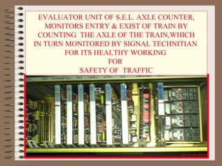 EVALUATOR UNIT OF S.E.L. AXLE COUNTER, MONITORS ENTRY & EXIST OF TRAIN BY COUNTING  THE AXLE OF THE TRAIN,WHICH  IN TURN MONITORED BY SIGNAL TECHNITIAN  FOR ITS HEALTHY WORKING  FOR  SAFETY OF  TRAFFIC 