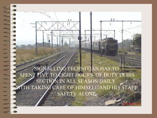 SIGNALLING TECHNITIAN HAS TO SPENT FIVE TO EIGHT HOURS  OF DUTY IN HIS SECTION IN ALL SEASON DAILY  WITH TAKING CARE OF HIMSELF AND HIS STAFF SAFETY ALONE 