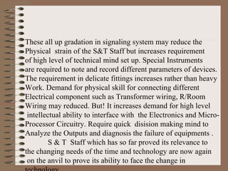 These all up gradation in signaling system may reduce the Physical  strain of the S&T Staff but increases requirement  of high level of technical mind set up. Special Instruments  are required to note and record different parameters of devices. The requirement in delicate fittings increases rather than heavy Work. Demand for physical skill for connecting different  Electrical component such as Transformer wiring, R/Room  Wiring may reduced. But! It increases demand for high level intellectual ability to interface with  the Electronics and Micro- Processor Circuitry. Require quick  disision making mind to Analyze the Outputs and diagnosis the failure of equipments . S & T  Staff which has so far proved its relevance to  the changing needs of the time and technology are now again on the anvil to prove its ability to face the change in technology. 