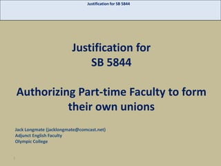 Justification for SB 5844

Justification for
SB 5844

Authorizing Part-time Faculty to form
their own unions
Jack Longmate (jacklongmate@comcast.net)
Adjunct English Faculty
Olympic College

1

 