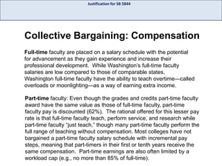 Justification for SB 5844

Collective Bargaining: Compensation
Full-time faculty are placed on a salary schedule with the potential
for advancement as they gain experience and increase their
professional development. While Washington’s full-time faculty
salaries are low compared to those of comparable states,
Washington full-time faculty have the ability to teach overtime—called
overloads or moonlighting—as a way of earning extra income.
Part-time faculty: Even though the grades and credits part-time faculty
award have the same value as those of full-time faculty, part-time
faculty pay is discounted (62%). The rational offered for this lesser pay
rate is that full-time faculty teach, perform service, and research while
part-time faculty “just teach,” though many part-time faculty perform the
full range of teaching without compensation. Most colleges have not
bargained a part-time faculty salary schedule with incremental pay
steps, meaning that part-timers in their first or tenth years receive the
same compensation. Part-time earnings are also often limited by a
workload cap (e.g., no more than 85% of full-time).

 