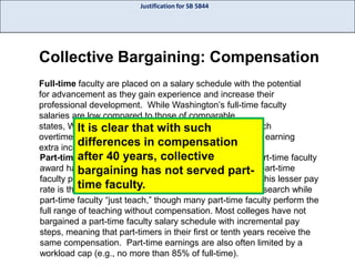 Justification for SB 5844

Collective Bargaining: Compensation
Full-time faculty are placed on a salary schedule with the potential
for advancement as they gain experience and increase their
professional development. While Washington’s full-time faculty
salaries are low compared to those of comparable
states, Washington full-time faculty have the ability to teach
It is clear that with such
overtime—called overloads or moonlighting—as a way of earning
differences in compensation
extra income.
Part-timeafter 40 years, collective credits part-time faculty
faculty: Even though the grades and
award have the same value as those served part- part-time
bargaining has not of full-time faculty,
faculty pay is discounted (62%). The rational offered for this lesser pay
time faculty.
rate is that full-time faculty teach, perform service, and research while
part-time faculty “just teach,” though many part-time faculty perform the
full range of teaching without compensation. Most colleges have not
bargained a part-time faculty salary schedule with incremental pay
steps, meaning that part-timers in their first or tenth years receive the
same compensation. Part-time earnings are also often limited by a
workload cap (e.g., no more than 85% of full-time).

 