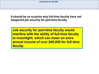 Justification for SB 5844

It should be no surprise why full-time faculty have not
bargained job security for part-time faculty.

Job security for part-time faculty would
interfere with the ability of full-time faculty
to moonlight, which can mean an extra
annual income of over $40,000 for full-time
faculty.

 