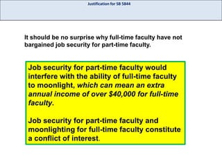 Justification for SB 5844

It should be no surprise why full-time faculty have not
bargained job security for part-time faculty.

Job security for part-time faculty would
interfere with the ability of full-time faculty
to moonlight, which can mean an extra
annual income of over $40,000 for full-time
faculty.
Job security for part-time faculty and
moonlighting for full-time faculty constitute
a conflict of interest.

 