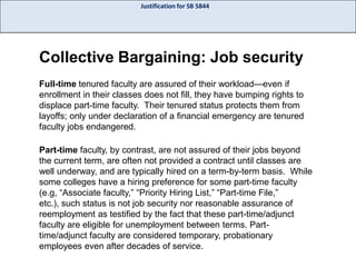 Justification for SB 5844

Collective Bargaining: Job security
Full-time tenured faculty are assured of their workload—even if
enrollment in their classes does not fill, they have bumping rights to
displace part-time faculty. Their tenured status protects them from
layoffs; only under declaration of a financial emergency are tenured
faculty jobs endangered.

Part-time faculty, by contrast, are not assured of their jobs beyond
the current term, are often not provided a contract until classes are
well underway, and are typically hired on a term-by-term basis. While
some colleges have a hiring preference for some part-time faculty
(e.g, “Associate faculty,” “Priority Hiring List,” “Part-time File,”
etc.), such status is not job security nor reasonable assurance of
reemployment as testified by the fact that these part-time/adjunct
faculty are eligible for unemployment between terms. Parttime/adjunct faculty are considered temporary, probationary
employees even after decades of service.

 