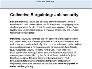 Justification for SB 5844

Collective Bargaining: Job security
Full-time tenured faculty are assured of their workload—even if
enrollment in their classes does not fill, they have bumping rights to
displace part-time faculty. Their tenured status protects them from
layoffs; only under declaration of a financial emergency are tenured
faculty jobs endangered.

Part-time faculty, by contrast, are not assured of their jobs beyond
the current term, are often not provided a contract until classes are
well underway, and are typically hired on a term-by-term basis. While
some colleges have a hiring preference for some part-time faculty
(e.g, “Associate faculty,” “Priority Hiring List,” “Part-time File,”
etc.), such status is not job security nor reasonable assurance of
reemployment as testified by the fact that these part-time/adjunct
faculty are eligible for unemployment between terms. Parttime/adjunct faculty are considered temporary, probationary
employees even after decades of service, and after forty years of
collective bargaining.

 