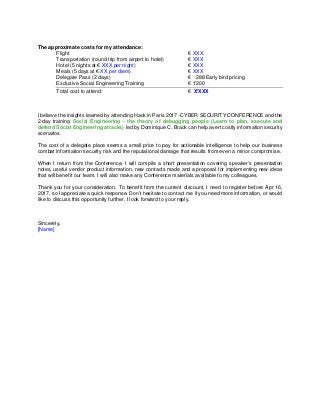 The approximate costs for my attendance:
Flight € XXX
Transportation (round trip from airport to hotel) € XXX
Hotel (5 nights at € XXX per night) € XXX
Meals (5 days at € XX per diem) € XXX
Delegate Pass (2 days) € 288 Early bird pricing
Exclusive Social Engineering Training € 1'200
Total cost to attend: € X'XXX
I believe the insights learned by attending Hack in Paris 2017 -CYBER SECURITY CONFERENCE and the
2-day training Social Engineering - the theory of debugging people (Learn to plan, execute and
defend Social Engineering attacks) led by Dominique C. Brack can help avert costly information security
scenarios.
The cost of a delegate place seems a small price to pay for actionable intelligence to help our business
combat information security risk and the reputational damage that results from even a minor compromise.
When I return from the Conference, I will compile a short presentation covering speaker's presentation
notes, useful vendor product information, new contacts made and a proposal for implementing new ideas
that will benefit our team. I will also make any Conference materials available to my colleagues.
Thank you for your consideration. To benefit from the current discount, I need to register before Apr 16,
2017, so I appreciate a quick response. Don’t hesitate to contact me if you need more information, or would
like to discuss this opportunity further. I look forward to your reply.
Sincerely,
[Name]
 