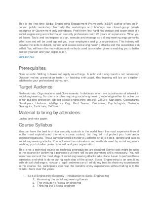 This is the first-time Social Engineering Engagement Framework (SEEF) author offers an in-
person public workshop. Normally the workshops and briefings are closed-group private
enterprise or Government only workshops. Profit from first-hand knowledge and experience of a
social engineering and information security professional with 20 years of experience. What you
will learn: Tools and techniques to plan, execute and manage social engineering engagements.
What can and will be used against you, your employees and your organization. This training will
provide the skills to detect, defend and assess social engineering attacks and the associates risk
with it. You will learn the motivations and methods used by social engineers enabling you to better
protect yourself and your organization.
MORE DETAILS
Prerequisites
None specific. Willing to learn and apply new things. A technical background is not necessary.
Decision-maker, penetration tester, or hacking enthusiast, this training will be an excellent
addition to your professional curriculum.
Target Audience
Professionals, Organisations and Governments. Individuals who have a professional interest in
social engineering. Functions or roles requiring social engineering knowledge either for active use
or for building protection against social engineering attacks. CISO's, Managers, Consultants,
Developers, Hackers, Intelligence Org., Red Teams, Pentesters, Psychologists, Defence,
Strategists, Tacticians, CxO's etc.
Material to bring by attendees
Laptop and note paper.
Course Syllabus
You can have the best technical security controls in the world, from the most expensive firewall
to the most sophisticated biometric access control, but they will not protect you from social
engineering attacks. This 2-day course will provide you with the skills to detect, defend and assess
social engineering attacks. You will learn the motivations and methods used by social engineers
enabling you to better protect yourself and your organization.
This is not a technical course no technical prerequisites are required. Some tools might be used
in the course for achieving a purpose but there will no programming skills necessary. You will
learn how some of the most elegant social engineering attacks take place. Learn to perform these
scenarios and what is done during each step of the attack. Social Engineering is an area filled
with ethical challenges, risks and legal landmines and I will do my best to share my experiences
in this course. So, participants can reap the benefits of my experiences without falling in to the
pitfalls I have over the years.
1. Social Engineering Economy - Introduction to Social Engineering
1. Assessing the social engineering threats
2. The evolution of social engineering
3. Thinking like a social engineer
 