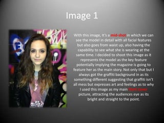 Image 1
With this image, It’s a mid-shot in which we can
see the model in detail with all facial features
but also goes from waist up, also having the
capability to see what she is wearing at the
same time. I decided to shoot this image as it
represents the model as the key feature
potentially implying the magazine is going to
feature her as the main story. Not only that but I
always got the graffiti background in as its
something different suggesting that graffiti isn’t
all mess but expresses art and feelings as to why
I used this image as my main front cover
picture, attracting the audiences eye as its
bright and straight to the point.
 