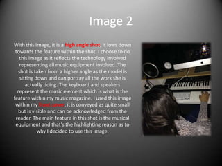 Image 2
With this image, it is a high angle shot, it lows down
towards the feature within the shot. I choose to do
this image as it reflects the technology involved
representing all music equipment involved. The
shot is taken from a higher angle as the model is
sitting down and can portray all the work she is
actually doing. The keyboard and speakers
represent the music element which is what is the
feature within my music magazine. I used this image
within my front cover, it is conveyed as quite small
but is visible and can be acknowledged from the
reader. The main feature in this shot is the musical
equipment and that’s the highlighting reason as to
why I decided to use this image.
 