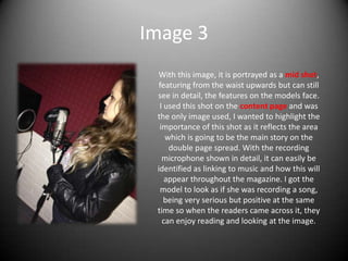 Image 3
With this image, it is portrayed as a mid shot,
featuring from the waist upwards but can still
see in detail, the features on the models face.
I used this shot on the content page and was
the only image used, I wanted to highlight the
importance of this shot as it reflects the area
which is going to be the main story on the
double page spread. With the recording
microphone shown in detail, it can easily be
identified as linking to music and how this will
appear throughout the magazine. I got the
model to look as if she was recording a song,
being very serious but positive at the same
time so when the readers came across it, they
can enjoy reading and looking at the image.
 