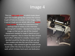Image 4
This is a high angle shot, in which looks down
upon the models giving the camera the chance
to get all features involved. In this image, I blew
it up so it took up one whole side of my double
page spread to show the importance and
portrays how it relates to the interview
involving both models. I decided to shoot this
image so that we can see all the musical
equipment needed to make it stand out as a
musical magazine. Also to show the idea of hard
work often reflected in a studio, it was a shot I
decided would be the key one as we can see
two models and also the use of the musical
technology. I also wanted to get the walls of the
studio within the shot as it shows sound proof
walls which imitates hard work and dedication.
 