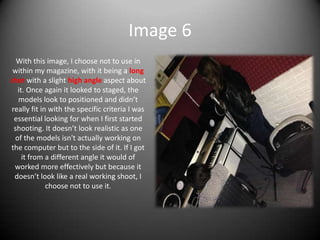 Image 6
With this image, I choose not to use in
within my magazine, with it being a long
shot with a slight high angle aspect about
it. Once again it looked to staged, the
models look to positioned and didn’t
really fit in with the specific criteria I was
essential looking for when I first started
shooting. It doesn’t look realistic as one
of the models isn't actually working on
the computer but to the side of it. If I got
it from a different angle it would of
worked more effectively but because it
doesn’t look like a real working shoot, I
choose not to use it.
 