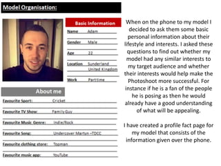 When on the phone to my model I
decided to ask them some basic
personal information about their
lifestyle and interests. I asked these
questions to find out whether my
model had any similar interests to
my target audience and whether
their interests would help make the
Photoshoot more successful. For
instance if he is a fan of the people
he is posing as then he would
already have a good understanding
of what will be appealing.
I have created a profile fact page for
my model that consists of the
information given over the phone.
 