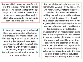 My model is 22 years old therefore fits
into the same age range as the target
audience. As he is at the top of the age
range, he fits in with the conventional
structure of having an older model
which allows my readers to look up to
him and aspire to be like him.
His favourite music genre is Indie/rock
therefore my magazine will cater for
his interests. This means that he will
like listening to similar bands that I am
featuring therefore will have a good
understanding of what they look like.
This will help with my photoshoot as
he can copy the poses from his
favourite artists and replicate them for
my magazine images.
My models favourite clothing store is
Topman, like 23.8% of my audience. This
will help with my photoshoot as I feel
confident that my model will own
clothing that will appeal to the audience
and reflect the genre. Even though I
have chosen the final outfits myself, the
majority of the clothes I have chosen are
featured in Topshop as it is well known
for its individual style. It is also
important that my model already owns
similar clothing otherwise I would have
to buy appropriate clothes to represent
the genre which would be more time
consuming and cost money. If I had
chosen a model who loved pop music for
example, they might only own bright
coloured clothes and not suite the dark
colours of rock therefore would be
unsuccessful at drawing in the reader.
 